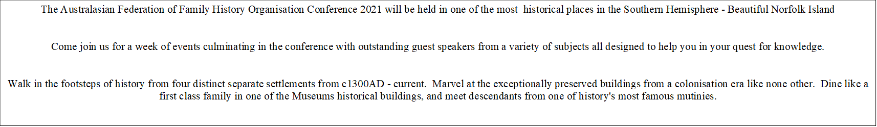 The Australasian Federation of Family History Organisation Conference 2021 will be held in one of the most  historical places in the Southern Hemisphere - Beautiful Norfolk Island


Come join us for a week of events culminating in the conference with outstanding guest speakers from a variety of subjects all designed to help you in your quest for knowledge.


Walk in the footsteps of history from four distinct separate settlements from c1300AD - current.  Marvel at the exceptionally preserved buildings from a colonisation era like none other.  Dine like a first class family in one of the Museums historical buildings, and meet descendants from one of history's most famous mutinies.


