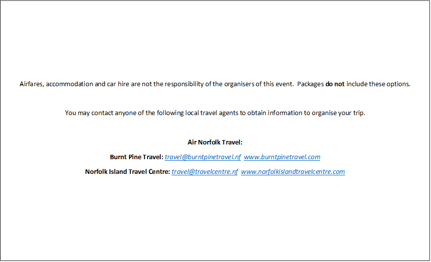 Airfares, accommodation and car hire are not the responsibility of the organisers of this event.  Packages do not include these options.

You may contact anyone of the following local travel agents to obtain information to organise your trip.

Air Norfolk Travel: 
Burnt Pine Travel: travel@burntpinetravel.nf  www.burntpinetravel.com 
Norfolk Island Travel Centre: travel@travelcentre.nf  www.norfolkislandtravelcentre.com 
